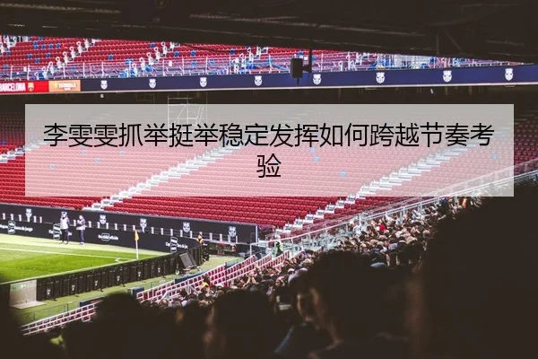 李雯雯抓举挺举稳定发挥如何跨越节奏考验