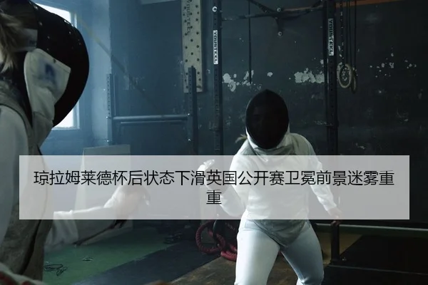 琼拉姆莱德杯后状态下滑英国公开赛卫冕前景迷雾重重