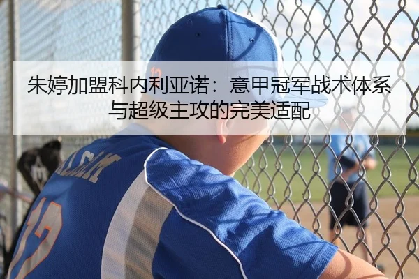 朱婷加盟科内利亚诺：意甲冠军战术体系与超级主攻的完美适配
